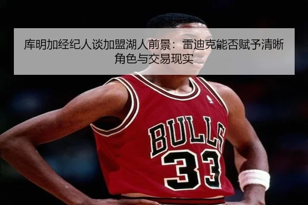 库明加经纪人谈加盟湖人前景：雷迪克能否赋予清晰角色与交易现实
