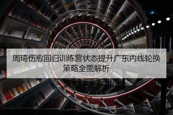 周琦伤愈回归训练营状态提升广东内线轮换策略全面解析