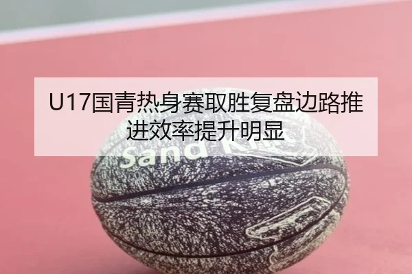 U17国青热身赛取胜复盘边路推进效率提升明显